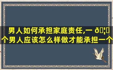 男人如何承担家庭责任,一 🦆 个男人应该怎么样做才能承担一个家庭